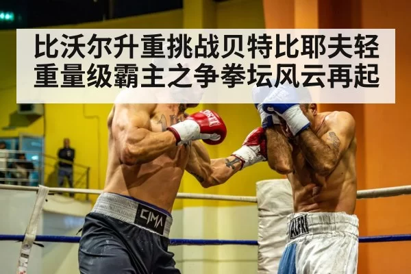 比沃尔升重挑战贝特比耶夫轻重量级霸主之争拳坛风云再起