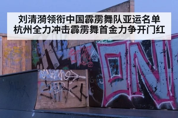刘清漪领衔中国霹雳舞队亚运名单 杭州全力冲击霹雳舞首金力争开门红